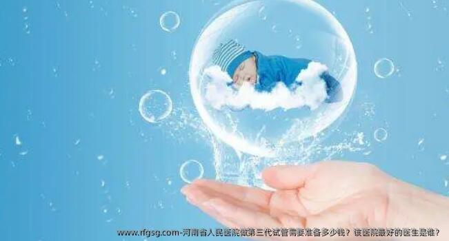 河南省人民医院做第三代试管需要准备多少钱？该医院最好的医生是谁？