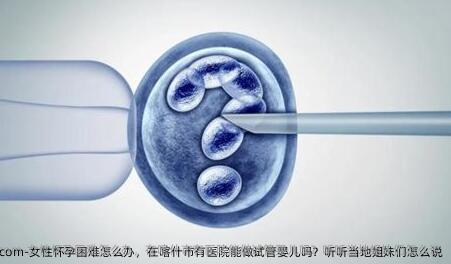 女性怀孕困难怎么办，在喀什市有医院能做试管婴儿吗？听听当地姐妹们怎么说