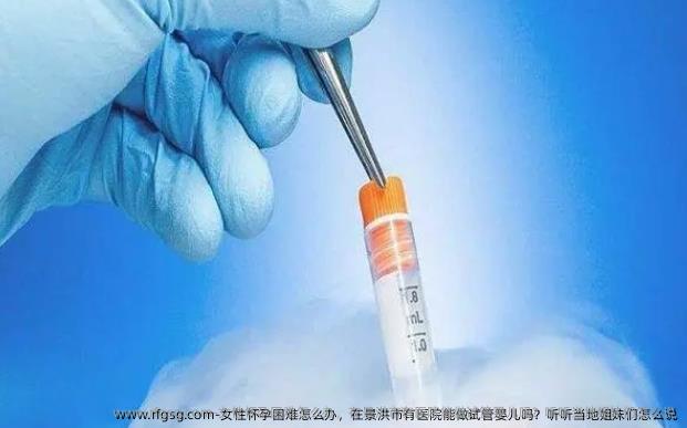 女性怀孕困难怎么办，在景洪市有医院能做试管婴儿吗？听听当地姐妹们怎么说