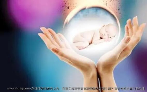 女性怀孕困难怎么办，在霍尔果斯市有医院能做试管婴儿吗？听听当地姐妹们怎么说
