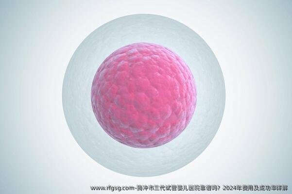 腾冲市三代试管婴儿医院靠谱吗？2024年费用及成功率详解