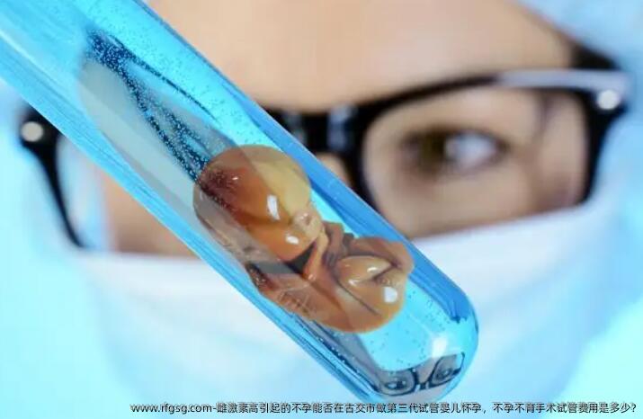 雌激素高引起的不孕能否在古交市做第三代试管婴儿怀孕，不孕不育手术试管费用是多少?