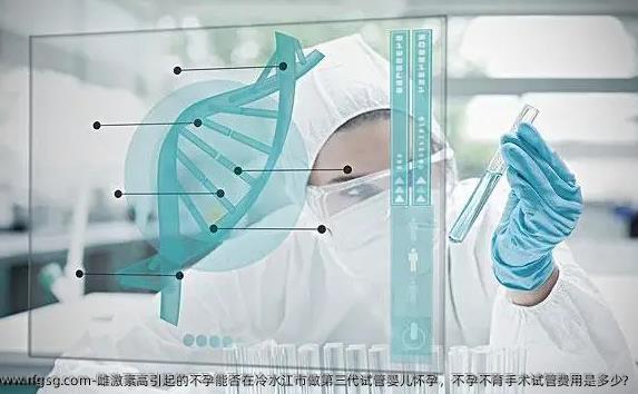 雌激素高引起的不孕能否在冷水江市做第三代试管婴儿怀孕，不孕不育手术试管费用是多少?