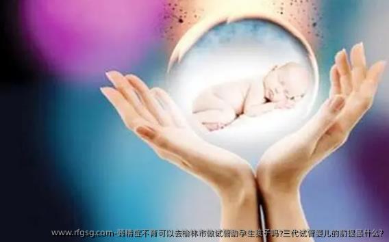弱精症不育可以去榆林市做试管助孕生孩子吗?三代试管婴儿的前提是什么?