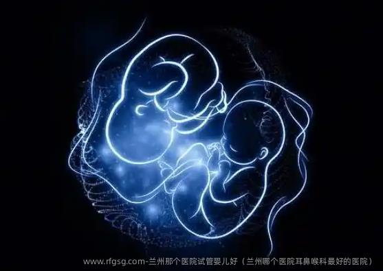 兰州那个医院试管婴儿好（兰州哪个医院耳鼻喉科最好的医院）