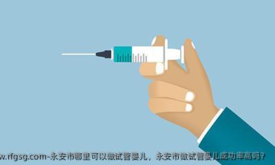 永安市哪里可以做试管婴儿，永安市做试管婴儿成功率高吗？