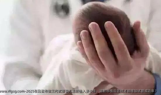 2025在吕梁市做三代试管婴儿冻胚植入多少钱，冻胚移植后怎样才能增加试管成功率？