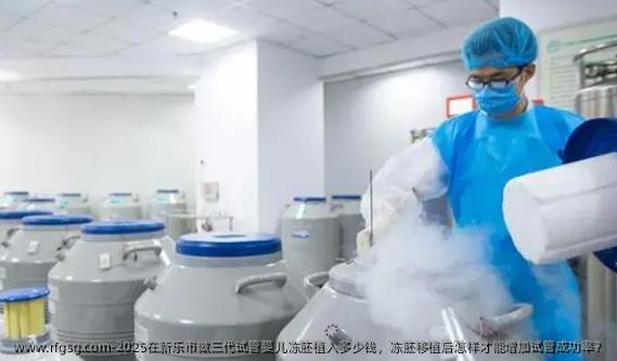 2025在新乐市做三代试管婴儿冻胚植入多少钱，冻胚移植后怎样才能增加试管成功率？