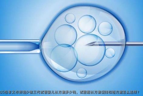 2025在孝义市卵泡少做三代试管婴儿长方案多少钱，试管超长方案促排和短方案怎么选择？