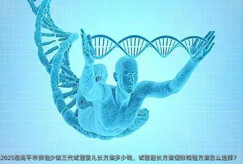 2025在高平市卵泡少做三代试管婴儿长方案多少钱，试管超长方案促排和短方案怎么选择？