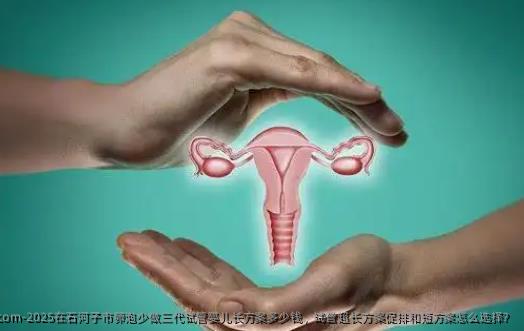 2025在石河子市卵泡少做三代试管婴儿长方案多少钱，试管超长方案促排和短方案怎么选择？