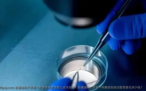 新疆医科大学第一附属医院试管婴儿技术好吗？新疆医科大学第一附属医院做试管需要花多少钱？