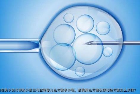 2025在德令哈市卵泡少做三代试管婴儿长方案多少钱，试管超长方案促排和短方案怎么选择？