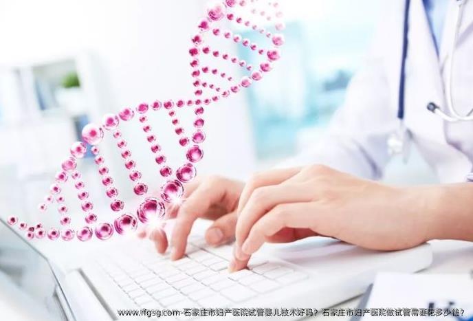 石家庄市妇产医院试管婴儿技术好吗？石家庄市妇产医院做试管需要花多少钱？