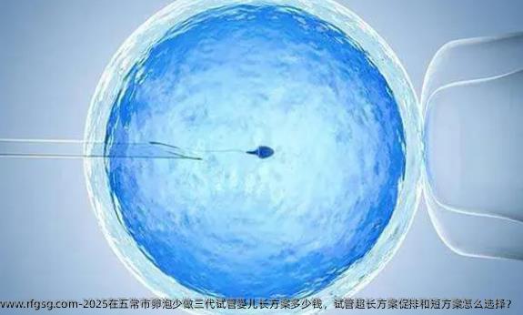 2025在五常市卵泡少做三代试管婴儿长方案多少钱，试管超长方案促排和短方案怎么选择？