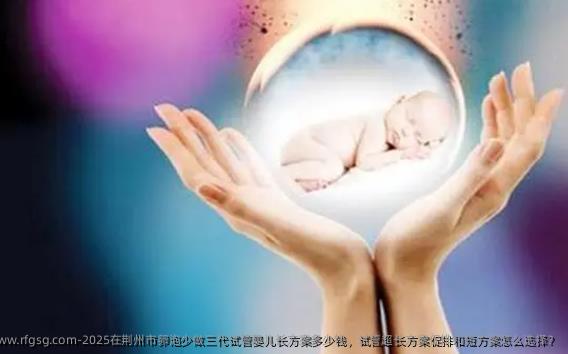 2025在荆州市卵泡少做三代试管婴儿长方案多少钱，试管超长方案促排和短方案怎么选择？