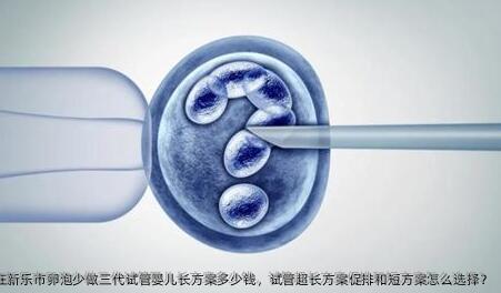 2025在新乐市卵泡少做三代试管婴儿长方案多少钱，试管超长方案促排和短方案怎么选择？