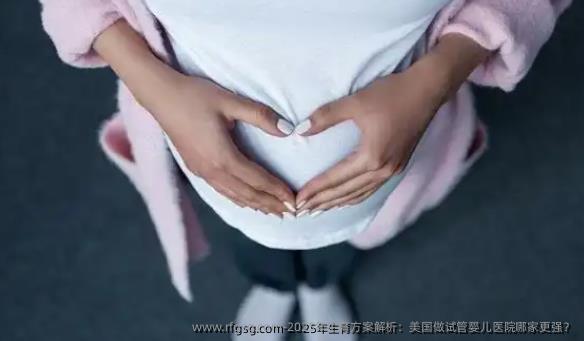 2025年生育方案解析：美国做试管婴儿医院哪家更强？