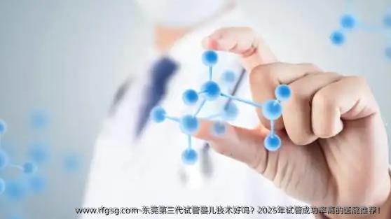 东莞第三代试管婴儿技术好吗？2025年试管成功率高的医院推荐！