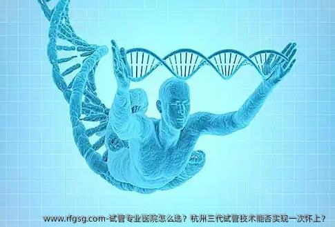 试管专业医院怎么选？杭州三代试管技术能否实现一次怀上？