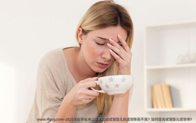 2025年在怀化市公立医院做试管婴儿的成功率高不高？如何提高试管婴儿成功率？