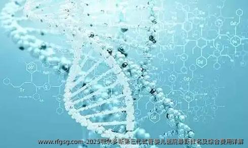 2025鄂尔多斯第三代试管婴儿医院最新排名及综合费用详解