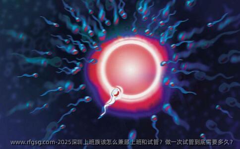 2025深圳上班族该怎么兼顾上班和试管？做一次试管到底需要多久？