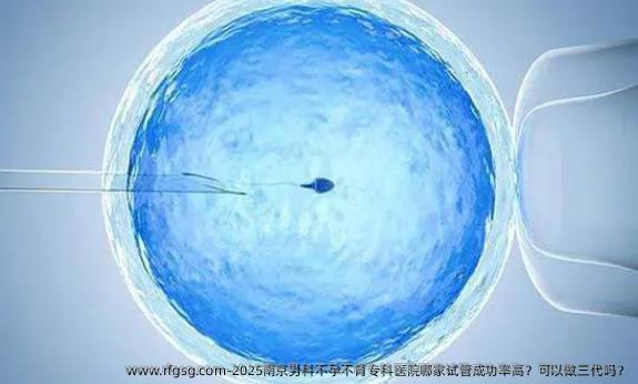 2025南京男科不孕不育专科医院哪家试管成功率高？可以做三代吗？