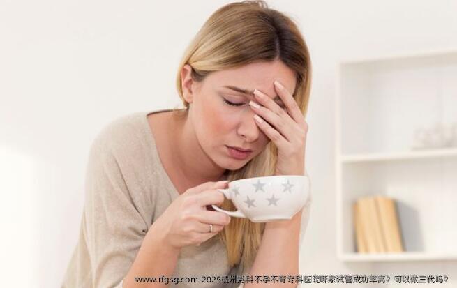 2025杭州男科不孕不育专科医院哪家试管成功率高？可以做三代吗？
