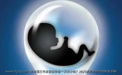 贵州第三代试管助孕做一次多少钱？2025试管助孕价格明细详解！