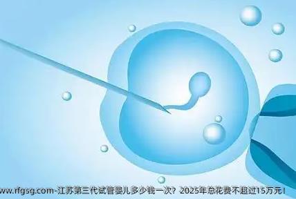江苏第三代试管婴儿多少钱一次？2025年总花费不超过15万元！