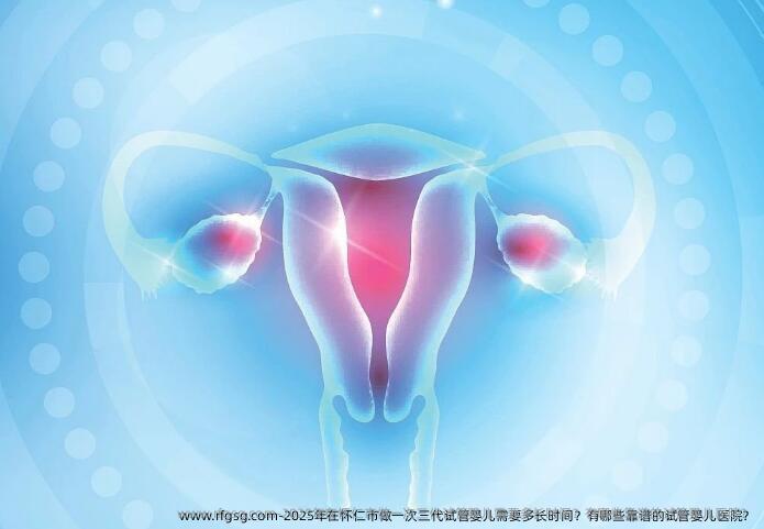 2025年在怀仁市做一次三代试管婴儿需要多长时间？有哪些靠谱的试管婴儿医院？