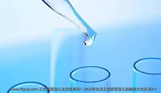 三代试管婴儿北京免费吗？2025年北京三代试管婴儿的费用大约是多少？
