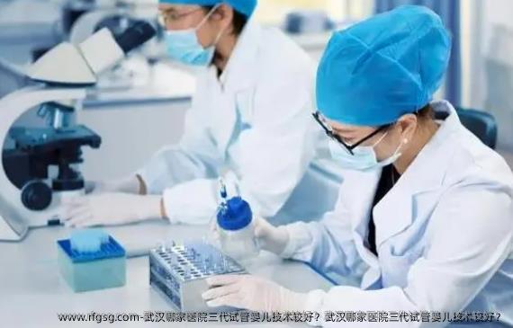 武汉哪家医院三代试管婴儿技术较好？武汉哪家医院三代试管婴儿技术较好？