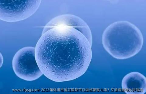 2025年杭州市滨江医院可以做试管婴儿吗？艾滋病医院允许做吗