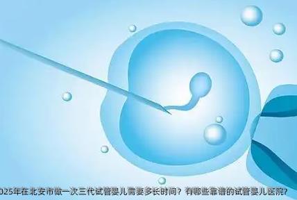 2025年在北安市做一次三代试管婴儿需要多长时间？有哪些靠谱的试管婴儿医院？