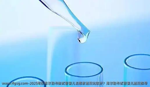 2025年在库尔勒市做试管婴儿去哪家医院比较好？库尔勒市试管婴儿医院推荐